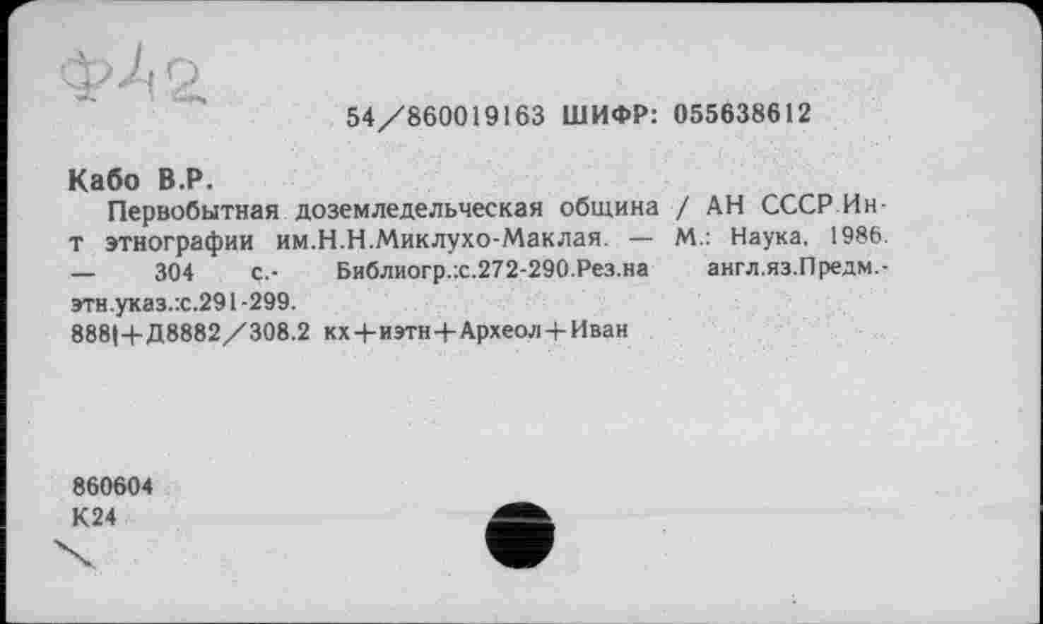 ﻿
54/860019163 ШИФР: 055638612
Кабо В.Р.
Первобытная доземледельческая община / АН СССР Ин-т этнографии им.Н.Н.Миклухо-Маклая. — М.: Наука, 1986. —	304	с.- Библиогр.:с.272-290.Рез.на англ.яз.Предм.-
этн.указ.:с.291-299.
888І+Д8882/308.2 кх+иэтн+Археол + Иван
860604
К24